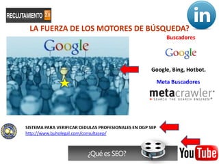 LA FUERZA DE LOS MOTORES DE BÚSQUEDA?
                                                                 Buscadores




                                                     Google, Bing, Hotbot.

                                                          Meta Buscadores




SISTEMA PARA VERIFICAR CEDULAS PROFESIONALES EN DGP SEP
http://www.buholegal.com/consultasep/



                          ¿Qué es SEO?                      31
 