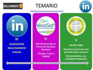 TEMARIO
                http://www.niloosoft-la.com/productos.html




     III                         IV                                    V
 NAVEGACIÓN            Revolucionando la
                                                                  TALLER FODA
                       Forma de Reclutar
RECLUTAMIENTO                                                Llevarnos tarea que nos
                           Personal
   Linkedin                                                   permita hacer nuestro
                         Tiempo, Costo y
                             Calidad                           Reclutamiento una
                                                              actividad Productiva
 