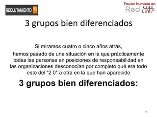 3 grupos bien diferenciados

           Si miramos cuatro o cinco años atrás,
  hemos pasado de una situación en la que prácticamente
  todas las personas en posiciones de responsabilidad en
las organizaciones desconocían por completo qué era todo
        esto del “2.0″ a otra en la que han aparecido

   3 grupos bien diferenciados:


                                                       46
 