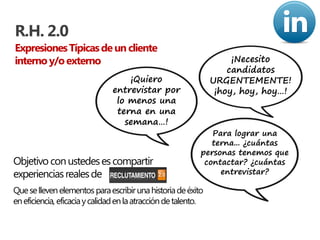 R.H. 2.0
Expresiones Típicas de un cliente
interno y/o externo                                                  ¡Necesito
                                                                    candidatos
                                   ¡Quiero                      URGENTEMENTE!
                               entrevistar por                   ¡hoy, hoy, hoy…!
                                lo menos una
                                terna en una
                                  semana…!
                                                               Para lograr una
                                                               terna... ¿cuántas
                                                            personas tenemos que
Objetivo con ustedes es compartir                            contactar? ¿cuántas
experiencias reales de                                           entrevistar?

Que se lleven elementos para escribir una historia de éxito
en eficiencia, eficacia y calidad en la atracción de talento.
 