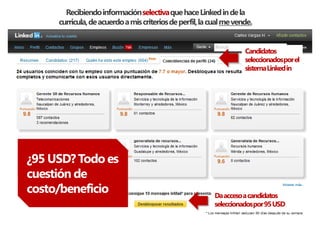 Recibiendo información selectiva que hace Linked in de la
     curricula, de acuerdo a mis criterios de perfil, la cual me vende.


                                                                    Candidatos
                                                                    seleccionadospor el
                                                                    sistema Linked in




¿95 USD? Todo es
cuestión de
costo/beneficio                                           Da acceso a candidatos
                                                          seleccionadospor 95 USD
 