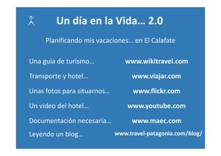 Un día en la Vida… 2.0 
     Planificando mis vacaciones… en El Calafate 
     Planificando mis vacaciones… en El Calafate

Una guía de turismo… 
Una guía de turismo             www.wikitravel.com 
                                www wikitravel com

Transporte y hotel…
Transporte y hotel…                www.viajar.com 
                                   www.viajar.com

Unas fotos para situarnos…         www.flickr.com 

Un video del hotel…              www.youtube.com 

Documentación necesaria…           www.maec.com 
Leyendo un blog…             www.travel‐patagonia.com/blog/ 
                                                     /    /
 