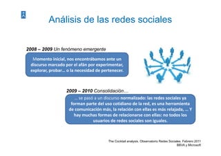 Análisis de las redes sociales

2008 – 2009 Un fenómeno emergente

  Momento inicial, nos encontrábamos ante un 
  Momento inicial, nos encontrábamos ante un
 discurso marcado por el afán por experimentar, 
 explorar, probar… o la necesidad de pertenecer.



                  2009 – 2010 Consolidación…
                      … se pasó a un discurso normalizado: las redes sociales ya 
                    forman parte del uso cotidiano de la red, es una herramienta 
                   de comunicación más, la relación con ellas es más relajada, … Y 
                      hay muchas formas de relacionarse con ellas: no todos los 
                      h       h f         d    l i             ll        d l
                               usuarios de redes sociales son iguales. 



                                       The Cocktail analysis. Observatorio Redes Sociales. Febrero 2011
                                                                                      BBVA y Microsoft
 