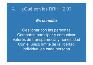 ¿Qué son los RRHH 2.0?

            Es sencillo

     Gestionar con las personas
  Compartir, participar y comunicar
Valores de transparencia y honestidad
   Con el único límite de la libertad
      individual de cada persona
 