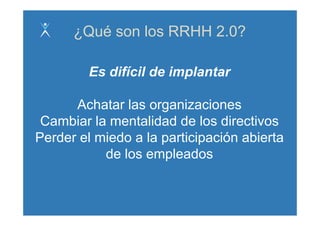 ¿Qué son los RRHH 2.0?

         Es difícil de implantar

      Achatar las organizaciones
 Cambiar la mentalidad de los directivos
Perder el miedo a la participación abierta
           de los empleados
 