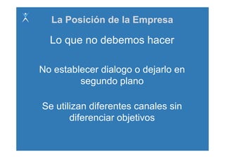 La Posición de la Empresa

  Lo que no debemos hacer

No establecer dialogo o dejarlo en
         segundo plano
               d l

Se utilizan diferentes canales sin
       diferenciar objetivos
       dif      i   bj ti
 