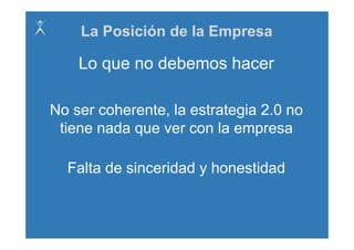 La Posición de la Empresa

    Lo que no debemos hacer

No ser coherente, la estrategia 2.0 no
 tiene nada que ver con l empresa
 ti      d               la

  Falta de sinceridad y honestidad
 