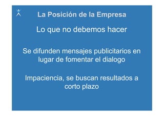 La Posición de la Empresa

    Lo que no debemos hacer

Se difunden mensajes publicitarios en
     lugar d f
     l     de fomentar el di l
                   t    l dialogo

Impaciencia, se buscan resultados a
            corto plazo
               t l
 