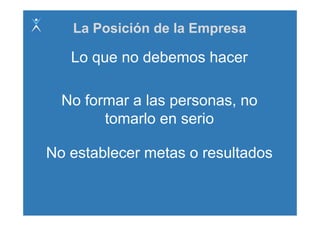 La Posición de la Empresa

   Lo que no debemos hacer

  No formar a las personas, no
        tomarlo en serio
              l       i

No establecer metas o resultados
 