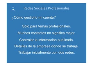 Redes Sociales Profesionales

¿Cómo gestiono mi cuenta?

     Solo
     S l para t
              temas profesionales.
                       f i    l
   Muchos contactos no significa mejor
                                 mejor.
    Controlar la información publicada
                             publicada.
 Detalles de la empresa donde se trabaja.
                  p                   j
   Trabajar inicialmente con dos redes.
 