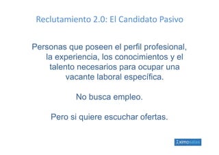 Reclutamiento 2.0: El Candidato Pasivo

Personas que poseen el perfil profesional,
   la experiencia, los conocimientos y el
        p        ,
    talento necesarios para ocupar una
         vacante laboral específica.
                         específica

           No busca empleo.
           N b         l

     Pero si quiere escuchar ofertas.
 