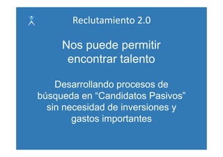 Reclutamiento 2.0

     Nos puede permitir
      encontrar talento

    Desarrollando procesos de
búsqueda en “Candidatos Pasivos”
              Candidatos Pasivos
  sin necesidad de inversiones y
        gastos importantes
 