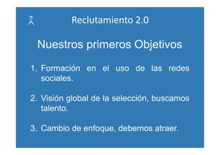 Reclutamiento 2.0

 Nuestros primeros Objetivos
1. Formación en el uso de las redes
   sociales.
   sociales

2. Visión l b l de la l
2 Vi ió global d l selección, b
                         ió buscamos
   talento.

3. Cambio de enfoque, debemos atraer.
 