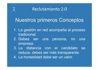 Reclutamiento 2.0

Nuestros primeros Conceptos
1. La gestión en red acompaña al proceso
   tradicional.
   tradicional
2. Debes ser una persona, no una
   empresa.
   empresa
3. La distancia con el candidato se
   reduce, debes ser más transparente.
4. La honestidad debe ser un valor.
 