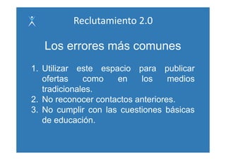 Reclutamiento 2.0

   Los errores más comunes
1. Utilizar este espacio para publicar
   ofertas    como   en    los    medios
   tradicionales.
2.
2 No reconocer contactos anteriores
                         anteriores.
3. No cumplir con las cuestiones básicas
   de educación.
 