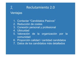 Reclutamiento 2.0
Ventajas

  1. Contactar “Candidatos Pasivos”
  2. Reducción de costes
  3. Conexión personal y profesional
               p           p
  4. Ubicuidad
  5. Valoración de la organización por la
                             g          p
     comunidad
  6. Proporción calidad / cantidad candidatos
        p
  7. Datos de los candidatos más detallados
 