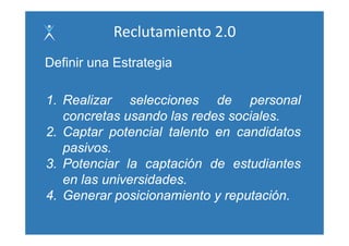 Reclutamiento 2.0
Definir u a Estrategia
 e      una s a eg a

1. Realizar selecciones d
1 R li           l   i      de personal  l
   concretas usando las redes sociales.
2. Captar potencial talento en candidatos
   pasivos.
3. Potenciar la captación de estudiantes
   en las universidades
          universidades.
4. Generar posicionamiento y reputación.
 