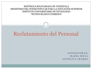 REPÚBLICA BOLIVARIANA DE VENEZUELA
MINISTERIO DEL PODER POPULAR PARA LA EDUCACIÓN SUPERIOR
         INSTITUTO UNIVERSITARIO DE TECNOLOGÍA
                “RUFINO BLANCO FOMBONA”




  Reclutamiento del Personal


                                          EXPOSITORAS:
                                           MARÍA MENA
                                       ANGÉLICA IBARRA
 