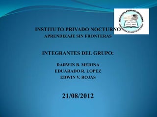INSTITUTO PRIVADO NOCTURNO
  APRENDIZAJE SIN FRONTERAS


  INTEGRANTES DEL GRUPO:

      DARWIN B. MEDINA
     EDUARADO R. LOPEZ
       EDWIN V. ROJAS



        21/08/2012
 