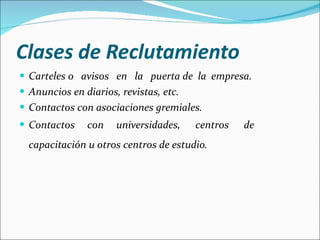 Clases de Reclutamiento Carteles o  avisos  en  la  puerta de  la  empresa. Anuncios en diarios, revistas, etc.  Contactos con asociaciones gremiales.  Contactos  con  universidades,  centros  de capacitación u otros centros de estudio.   