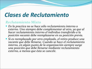 Clases de Reclutamiento Reclutamiento Mixto En la practica no se hace sólo reclutamiento interno o externo. Uno siempre debe complementar al otro, ya que al hacer reclutamiento interno el individuo transferido a la posición vacante debe reemplazarse en su posición previa.  Si es reemplazado por otro empleado, el retiro produce una vacante que debe llenarse. Cuando se hace el reclutamiento interno, en algún punto de la organización siempre surge una posición que debe llenarse mediante reclutamiento externo, a menos que ésta se cancele. 