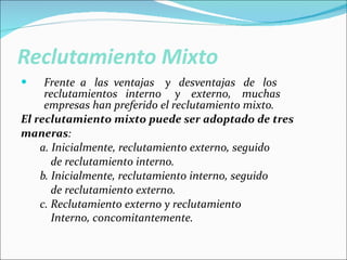 Reclutamiento Mixto Frente  a  las  ventajas  y  desventajas  de  los reclutamientos  interno  y  externo,  muchas empresas han preferido el reclutamiento mixto. El reclutamiento mixto puede ser adoptado de tres  maneras :   a. Inicialmente, reclutamiento externo, seguido  de reclutamiento interno.  b. Inicialmente, reclutamiento interno, seguido  de reclutamiento externo.  c. Reclutamiento externo y reclutamiento  Interno, concomitantemente.   