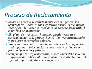 Proceso de Reclutamiento Existe un proceso de reclutamiento que en  general los reclutadores  llevan  a  cabo  en varios pasos.  El reclutador  identifica  la  vacante  mediante  la planeación de RRHH a petición de la dirección.  El  plan  de  recursos  humanos  puede mostrarse especialmente  útil, porque  ilustra  las  vacantes actuales y las que se contemplan a futuro. Ese  plan  permite  al  reclutador actuar en forma práctica,  al  poseer  información  sobre  las necesidades de personal presentes y futuras.  Siempre que lo juzgue necesario, el reclutador debe solicitar  información  adicional  poniéndose  en contacto  con  el  gerente  que  solicitó  el nuevo puesto. 