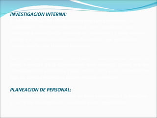 INVESTIGACION INTERNA: Es la verificación de las necesidades de la organización sus necesidades de recursos humanos a corto, mediano y largo plazo, para saber que se requiere de inmediato y cuales son sus planes a futuro de crecimiento y desarrollo, que significarán nuevos aportes de recursos humanos.  Este debe ser continuo y constante y debe abarcar todas las áreas y niveles de la organización para conocer cuales son sus necesidades de personal y cuáles son el perfil y las características que los nuevos miembros deben mostrar y ofrecer. PLANEACION DE PERSONAL: Es una técnica para determinar en forma sistemática la provisión y demanda de empleados que tendrá una organización.  