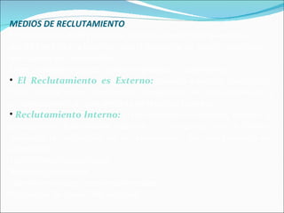 MEDIOS DE RECLUTAMIENTO  El mercado de RRHH presenta diversas fuentes que la empresa puede identificar y localizar, con el propósito de atraer candidatos que suplan sus necesidades.  Estos candidatos pueden estar empleados o disponibles.  El Reclutamiento es Externo:  cuando examina candidatos, reales o potenciales, disponibles o empleados en otras empresas, y su consecuencia en una entrada de recursos humanos. Reclutamiento Interno:  El reclutamiento es interno, cuando, al presentarse determinada vacante , la empresa intenta llenarla mediante la reubicación de sus empleados , los cuales pueden ser ascendidos. Transferencia de personal Ascensos personales Transferencia con ascensos personales Programas de desarrollo personal 