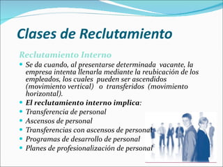 Clases de Reclutamiento Reclutamiento Interno Se da cuando, al presentarse determinada  vacante, la empresa intenta llenarla mediante la reubicación de los empleados, los cuales  pueden ser ascendidos (movimiento vertical)  o  transferidos  (movimiento horizontal).  El reclutamiento interno implica : Transferencia de personal  Ascensos de personal  Transferencias con ascensos de personal  Programas de desarrollo de personal  Planes de profesionalización de personal 