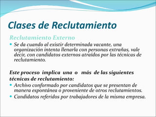 Clases de Reclutamiento Reclutamiento Externo Se da cuando al existir determinada vacante, una organización intenta llenarla con personas extrañas, vale decir, con candidatos externos atraídos por las técnicas de reclutamiento.  Este proceso  implica  una  o  más  de las siguientes  técnicas de reclutamiento: Archivo conformado por candidatos que se presentan de manera espontánea o proveniente de otros reclutamientos.  Candidatos referidos por trabajadores de la misma empresa.  