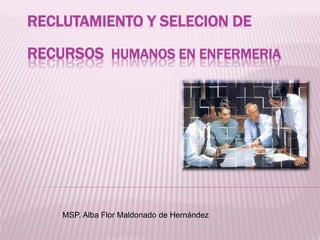 RECLUTAMIENTO Y SELECION DE
RECURSOS HUMANOS EN ENFERMERIA
MSP. Alba Flor Maldonado de Hernández
 