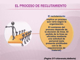 EL PROCESO DE RECLUTAMIENTO
El reclutamiento
implica un proceso
que varia según la
organización.
El comienzo del
proceso depende de
la decisión de línea. El
pedido de la línea se
oficializa mediante
una solicitud de
personal (esta
presenta similitudes
con la de
requisiciones de
material).
(Pagina 217-chiavenato,idalberto)
 