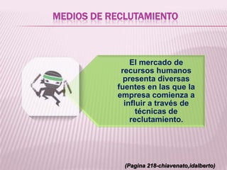 MEDIOS DE RECLUTAMIENTO
El mercado de
recursos humanos
presenta diversas
fuentes en las que la
empresa comienza a
influir a través de
técnicas de
reclutamiento.
(Pagina 218-chiavenato,idalberto)
 