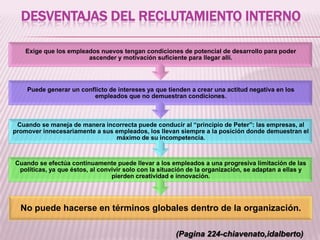 DESVENTAJAS DEL RECLUTAMIENTO INTERNO
No puede hacerse en términos globales dentro de la organización.
Cuando se efectúa continuamente puede llevar a los empleados a una progresiva limitación de las
políticas, ya que éstos, al convivir solo con la situación de la organización, se adaptan a ellas y
pierden creatividad e innovación.
Cuando se maneja de manera incorrecta puede conducir al “principio de Peter”: las empresas, al
promover innecesariamente a sus empleados, los llevan siempre a la posición donde demuestran el
máximo de su incompetencia.
Puede generar un conflicto de intereses ya que tienden a crear una actitud negativa en los
empleados que no demuestran condiciones.
Exige que los empleados nuevos tengan condiciones de potencial de desarrollo para poder
ascender y motivación suficiente para llegar allí.
(Pagina 224-chiavenato,idalberto)
 