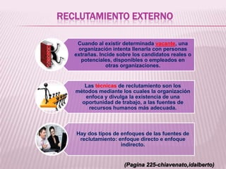 RECLUTAMIENTO EXTERNO
Cuando al existir determinada vacante, una
organización intenta llenarla con personas
extrañas. Incide sobre los candidatos reales o
potenciales, disponibles o empleados en
otras organizaciones.
Las técnicas de reclutamiento son los
métodos mediante los cuales la organización
enfoca y divulga la existencia de una
oportunidad de trabajo, a las fuentes de
recursos humanos más adecuada.
Hay dos tipos de enfoques de las fuentes de
reclutamiento: enfoque directo e enfoque
indirecto.
(Pagina 225-chiavenato,idalberto)
 
