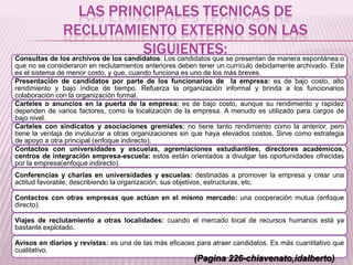 LAS PRINCIPALES TECNICAS DE
RECLUTAMIENTO EXTERNO SON LAS
SIGUIENTES:Consultas de los archivos de los candidatos: Los candidatos que se presentan de manera espontánea o
que no se consideraron en reclutamientos anteriores deben tener un currículo debidamente archivado. Este
es el sistema de menor costo, y que, cuando funciona es uno de los más breves.
Presentación de candidatos por parte de los funcionarios de la empresa: es de bajo costo, alto
rendimiento y bajo índice de tiempo. Refuerza la organización informal y brinda a los funcionarios
colaboración con la organización formal.
Carteles o anuncios en la puerta de la empresa: es de bajo costo, aunque su rendimiento y rapidez
dependen de varios factores, como la localización de la empresa. A menudo es utilizado para cargos de
bajo nivel.
Carteles con sindicatos y asociaciones gremiales: no tiene tanto rendimiento como la anterior, pero
tiene la ventaja de involucrar a otras organizaciones sin que haya elevados costos. Sirve como estrategia
de apoyo a otra principal (enfoque indirecto).
Contactos con universidades y escuelas, agremiaciones estudiantiles, directores académicos,
centros de integración empresa-escuela: estos están orientados a divulgar las oportunidades ofrecidas
por la empresa(enfoque indirecto).
Conferencias y charlas en universidades y escuelas: destinadas a promover la empresa y crear una
actitud favorable, describiendo la organización, sus objetivos, estructuras, etc.
Contactos con otras empresas que actúan en el mismo mercado: una cooperación mutua (enfoque
directo).
Viajes de reclutamiento a otras localidades: cuando el mercado local de recursos humanos está ya
bastante explotado.
Avisos en diarios y revistas: es una de las más eficaces para atraer candidatos. Es más cuantitativo que
cualitativo.
(Pagina 226-chiavenato,idalberto)
 