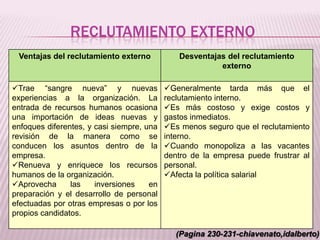 RECLUTAMIENTO EXTERNO
Ventajas del reclutamiento externo Desventajas del reclutamiento
externo
Trae “sangre nueva” y nuevas
experiencias a la organización. La
entrada de recursos humanos ocasiona
una importación de ideas nuevas y
enfoques diferentes, y casi siempre, una
revisión de la manera como se
conducen los asuntos dentro de la
empresa.
Renueva y enriquece los recursos
humanos de la organización.
Aprovecha las inversiones en
preparación y el desarrollo de personal
efectuadas por otras empresas o por los
propios candidatos.
Generalmente tarda más que el
reclutamiento interno.
Es más costoso y exige costos y
gastos inmediatos.
Es menos seguro que el reclutamiento
interno.
Cuando monopoliza a las vacantes
dentro de la empresa puede frustrar al
personal.
Afecta la política salarial
(Pagina 230-231-chiavenato,idalberto)
 