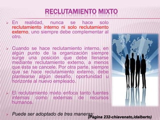 RECLUTAMIENTO MIXTO
 En realidad, nunca se hace solo
reclutamiento interno ni solo reclutamiento
externo, uno siempre debe complementar al
otro.
 Cuando se hace reclutamiento interno, en
algún punto de la organización siempre
surge una posición que debe llenarse
mediante reclutamiento externo, a menos
que ésta se cancele. Por otra parte, siempre
que se hace reclutamiento externo, debe
plantearse algún desafío, oportunidad u
horizonte al nuevo empleado.
 El reclutamiento mixto enfoca tanto fuentes
internas como externas de recursos
humanos.
 Puede ser adoptado de tres maneras:
(Pagina 232-chiavenato,idalberto)
 