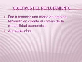 OBJETIVOS DEL RECLUTAMIENTO
1. Dar a conocer una oferta de empleo,
teniendo en cuenta el criterio de la
rentabilidad económica.
2. Autoselección.
 