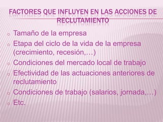 FACTORES QUE INFLUYEN EN LAS ACCIONES DE
RECLUTAMIENTO
o Tamaño de la empresa
o Etapa del ciclo de la vida de la empresa
(crecimiento, recesión,…)
o Condiciones del mercado local de trabajo
o Efectividad de las actuaciones anteriores de
reclutamiento
o Condiciones de trabajo (salarios, jornada,…)
o Etc.
 