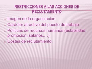 RESTRICCIONES A LAS ACCIONES DE
RECLUTAMIENTO
o Imagen de la organización
o Carácter atractivo del puesto de trabajo
o Políticas de recursos humanos (estabilidad,
promoción, salarios,…)
o Costes de reclutamiento.
 