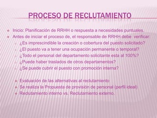 PROCESO DE RECLUTAMIENTO
 Inicio: Planificación de RRHH o respuesta a necesidades puntuales.
 Antes de iniciar el proceso de, el responsable de RRHH debe verificar:
o ¿Es imprescindible la creación o cobertura del puesto solicitado?
o ¿El puesto va a tener una ocupación permanente o temporal?
o ¿Todo el personal del departamento solicitante esta al 100%?
o ¿Puede haber traslados de otros departamentos?
o ¿Se puede cubrir el puesto con promoción interna?
 Evaluación de las alternativas al reclutamiento
 Se realiza la Propuesta de provisión de personal (perfil ideal)
 Reclutamiento interno vs. Reclutamiento externo.
 
