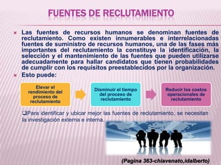FUENTES DE RECLUTAMIENTO
 Las fuentes de recursos humanos se denominan fuentes de
reclutamiento. Como existen innumerables e interrelacionadas
fuentes de suministro de recursos humanos, una de las fases más
importantes del reclutamiento la constituye la identificación, la
selección y el mantenimiento de las fuentes que pueden utilizarse
adecuadamente para hallar candidatos que tienen probabilidades
de cumplir con los requisitos preestablecidos por la organización.
 Esto puede:
(Pagina 363-chiavenato,idalberto)
Elevar el
rendimiento del
proceso de
reclutamiento
Disminuir el tiempo
del proceso de
reclutamiento
Reducir los costos
operacionales de
reclutamiento
Para identificar y ubicar mejor las fuentes de reclutamiento, se necesitan
la investigación externa e interna.
 