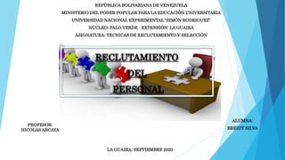 REPÙBLICA BOLIVARIANA DE VENEZUELA
MINISTERIO DEL PODER POPULAR PARA LA EDUCACIÒN UNIVERSITARIA
UNIVERSIDAD NACIONAL EXPERIMENTAL “SIMÒN RODRIGUEZ”
NÙCLEO: PALO VERDE - EXTENSIÒN: LA GUAIRA
ASIGNATURA: TECNICAS DE RECLUTAMIENTO Y SELECCIÒN
PROFESOR:
NICOLAS ARCAYA
ALUMNA:
BREIDY SILVA
LA GUAIRA, SEPTIEMBRE 2020
RECLUTAMIENTO
DEL
PERSONAL
 
