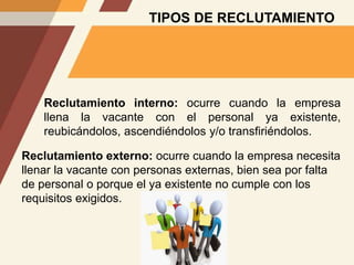 TIPOS DE RECLUTAMIENTO
Reclutamiento interno: ocurre cuando la empresa
llena la vacante con el personal ya existente,
reubicándolos, ascendiéndolos y/o transfiriéndolos.
Reclutamiento externo: ocurre cuando la empresa necesita
llenar la vacante con personas externas, bien sea por falta
de personal o porque el ya existente no cumple con los
requisitos exigidos.
 