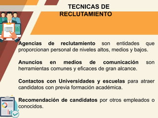TECNICAS DE
RECLUTAMIENTO
Agencias de reclutamiento son entidades que
proporcionan personal de niveles altos, medios y bajos.
Anuncios en medios de comunicación son
herramientas comunes y eficaces de gran alcance.
Contactos con Universidades y escuelas para atraer
candidatos con previa formación académica.
Recomendación de candidatos por otros empleados o
conocidos.
 