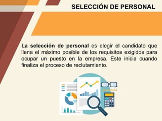 SELECCIÓN DE PERSONAL
La selección de personal es elegir el candidato que
llena el máximo posible de los requisitos exigidos para
ocupar un puesto en la empresa. Este inicia cuando
finaliza el proceso de reclutamiento.
 