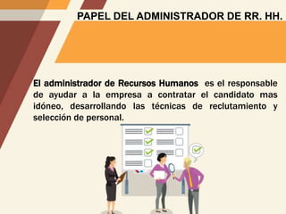 PAPEL DEL ADMINISTRADOR DE RR. HH.
El administrador de Recursos Humanos es el responsable
de ayudar a la empresa a contratar el candidato mas
idóneo, desarrollando las técnicas de reclutamiento y
selección de personal.
 