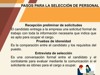 PASOS PARA LA SELECCIÓN DE PERSONAL
Recepción preliminar de solicitudes
El candidato entrega a la empresa una solicitud formal de
trabajo con toda la información necesaria que indica que
es apto para ocupar el cargo.
Pruebas de idoneidad
Es la comparación entre el candidato y los requisitos del
puesto.
Entrevista de selección
Es una conversación formal entre el candidato y el
contratante para evaluar mediante la comunicación si el
solicitante es idóneo para el cargo a ocupar.
 